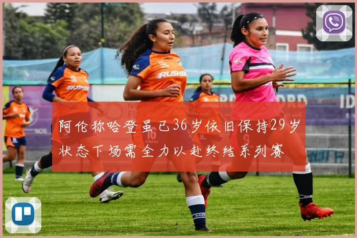 阿伦称哈登虽已36岁依旧保持29岁状态下场需全力以赴终结系列赛
