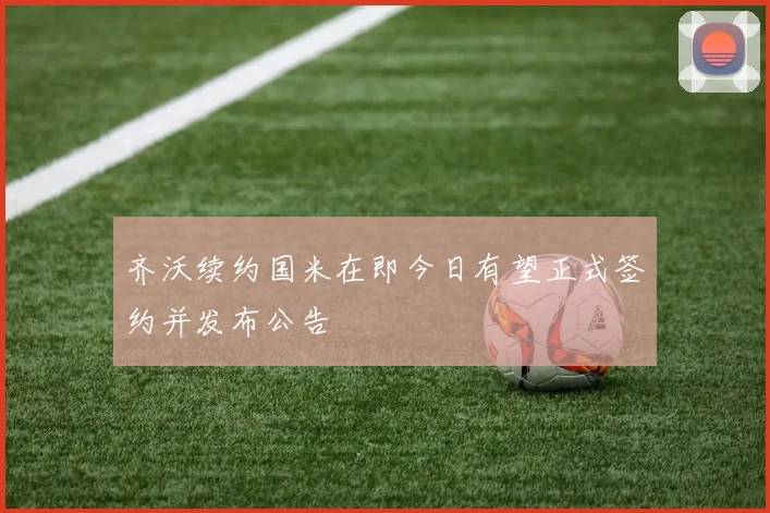齐沃续约国米在即今日有望正式签约并发布公告
