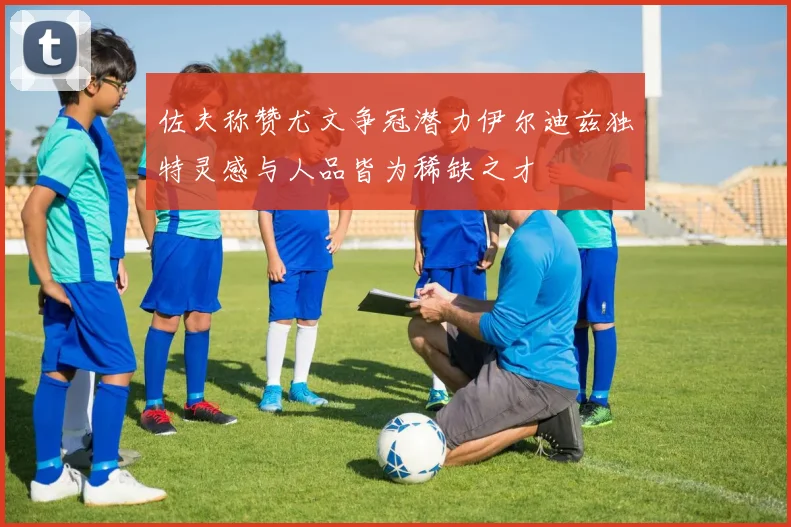 佐夫称赞尤文争冠潜力伊尔迪兹独特灵感与人品皆为稀缺之才
