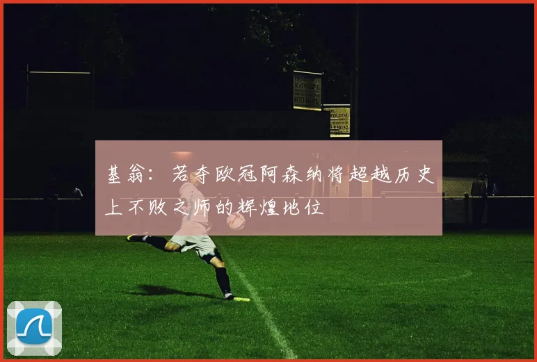 基翁：若夺欧冠阿森纳将超越历史上不败之师的辉煌地位