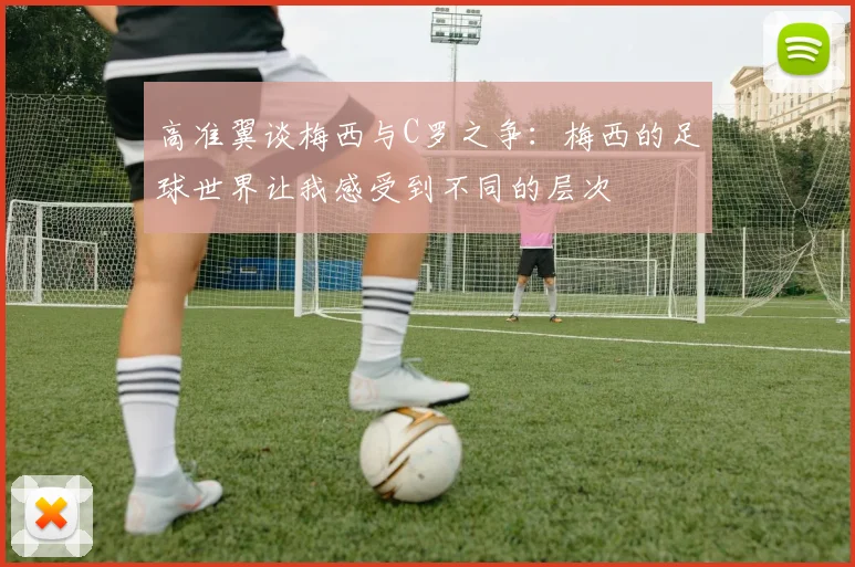 高准翼谈梅西与C罗之争：梅西的足球世界让我感受到不同的层次
