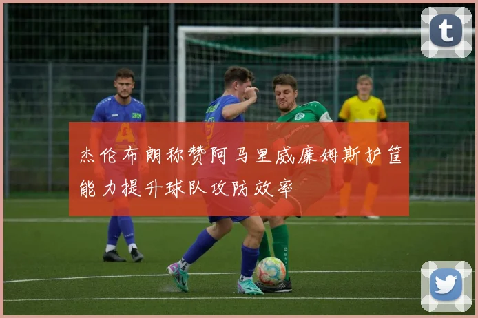 杰伦布朗称赞阿马里威廉姆斯护筐能力提升球队攻防效率