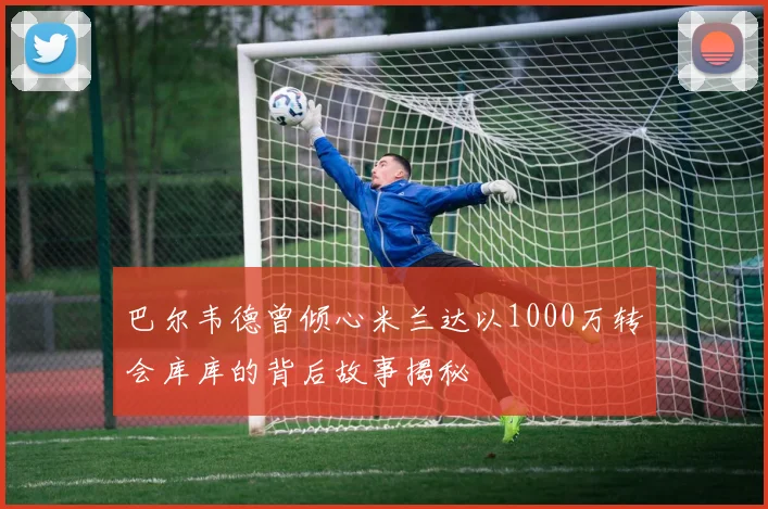 巴尔韦德曾倾心米兰达以1000万转会库库的背后故事揭秘