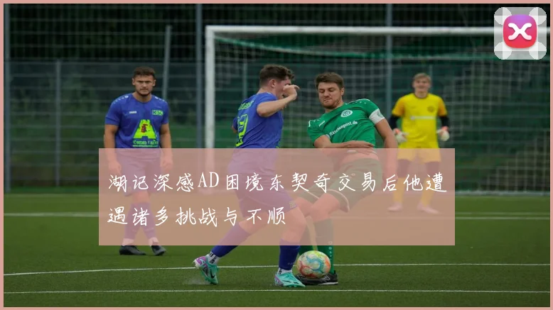 湖记深感AD困境东契奇交易后他遭遇诸多挑战与不顺