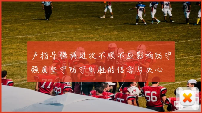 卢指导强调进攻不顺不应影响防守强度坚守防守制胜的信念与决心
