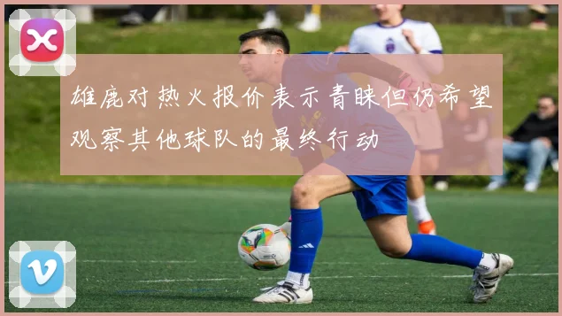 雄鹿对热火报价表示青睐但仍希望观察其他球队的最终行动