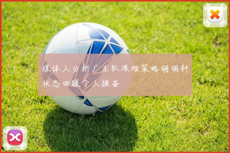 媒体人分析广东队艰难策略胡明轩状态回暖令人振奋