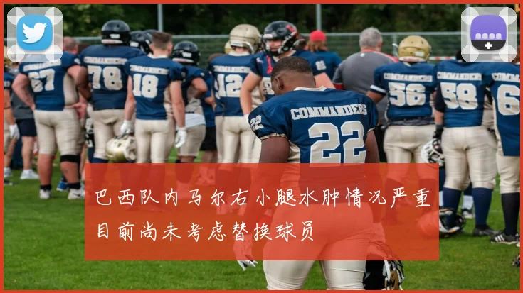 巴西队内马尔右小腿水肿情况严重目前尚未考虑替换球员