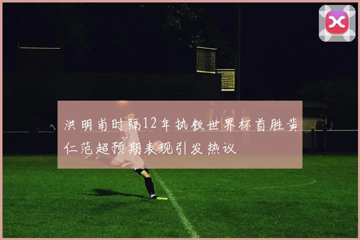 洪明甫时隔12年执教世界杯首胜黄仁范超预期表现引发热议