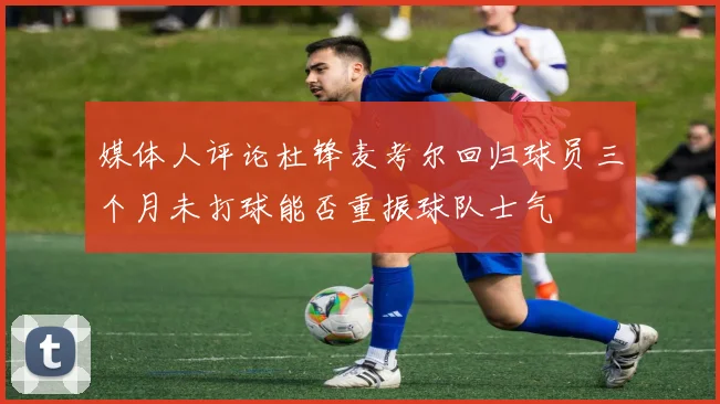 媒体人评论杜锋麦考尔回归球员三个月未打球能否重振球队士气