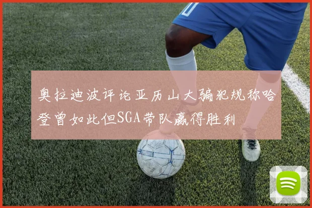 奥拉迪波评论亚历山大骗犯规称哈登曾如此但SGA带队赢得胜利