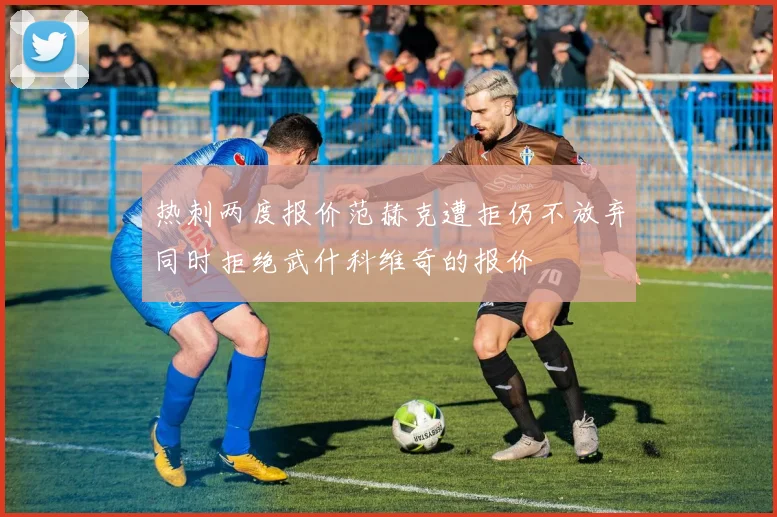 热刺两度报价范赫克遭拒仍不放弃同时拒绝武什科维奇的报价
