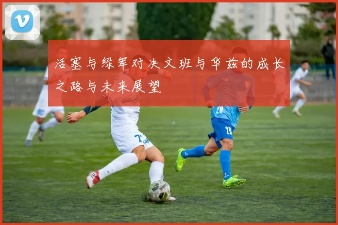 活塞与绿军对决文班与华兹的成长之路与未来展望